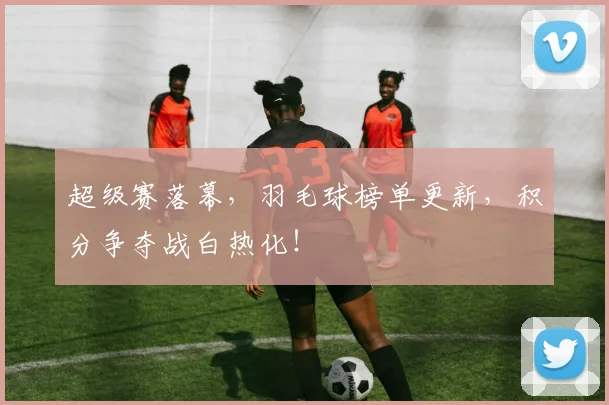 超级赛落幕，羽毛球榜单更新，积分争夺战白热化！
