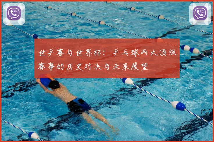 世乒赛与世界杯：乒乓球两大顶级赛事的历史对决与未来展望