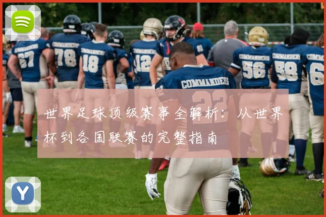 世界足球顶级赛事全解析：从世界杯到各国联赛的完整指南