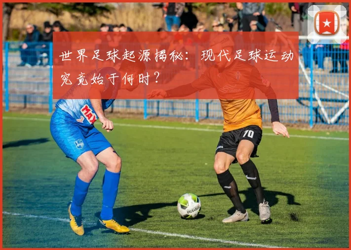 世界足球起源揭秘：现代足球运动究竟始于何时？