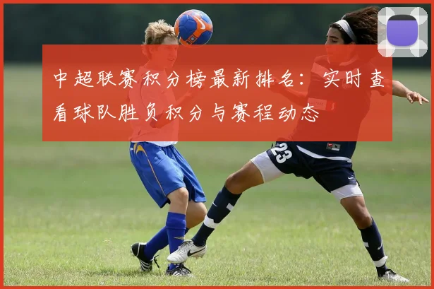 中超联赛积分榜最新排名:实时查看球队胜负积分与赛程动态