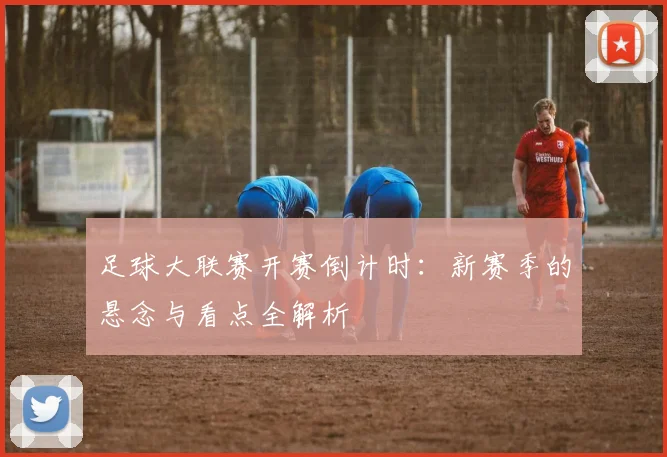 足球大联赛开赛倒计时：新赛季的悬念与看点全解析