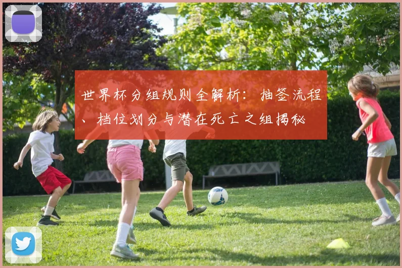 世界杯分组规则全解析：抽签流程、档位划分与潜在死亡之组揭秘