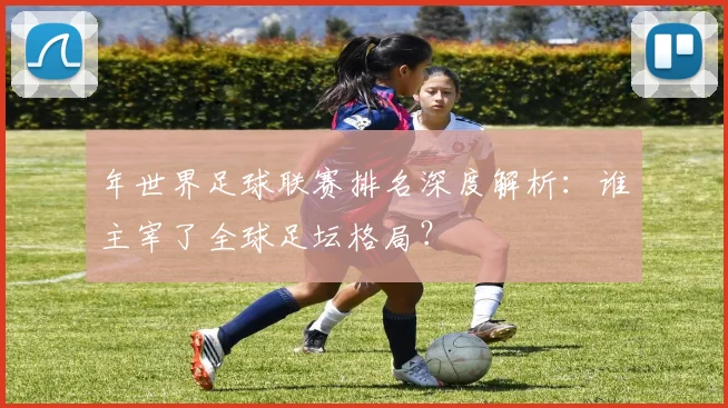 年世界足球联赛排名深度解析：谁主宰了全球足坛格局？