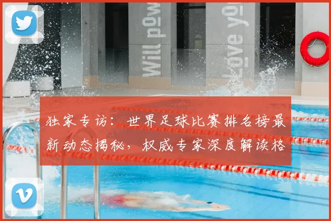 独家专访：世界足球比赛排名榜最新动态揭秘，权威专家深度解读格局变迁