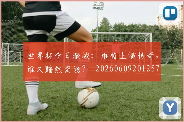 世界杯今日激战：谁将上演传奇，谁又黯然离场？_20260609201257