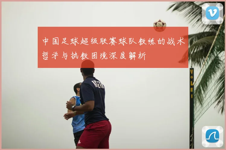 中国足球超级联赛球队教练的战术哲学与执教困境深度解析
