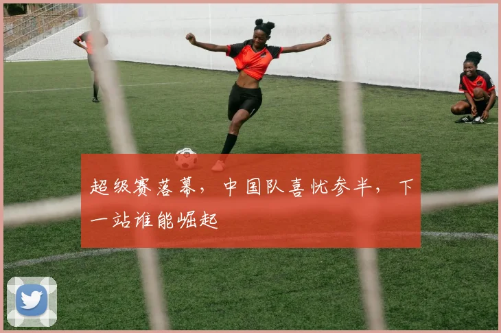 超级赛落幕，中国队喜忧参半，下一站谁能崛起