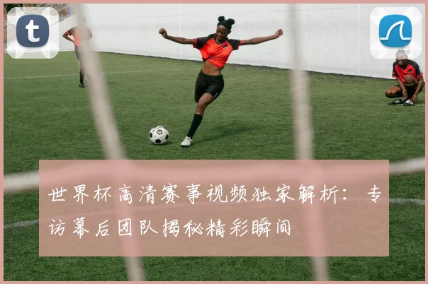 世界杯高清赛事视频独家解析：专访幕后团队揭秘精彩瞬间