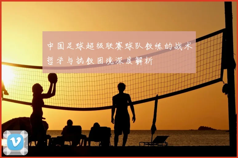 中国足球超级联赛球队教练的战术哲学与执教困境深度解析