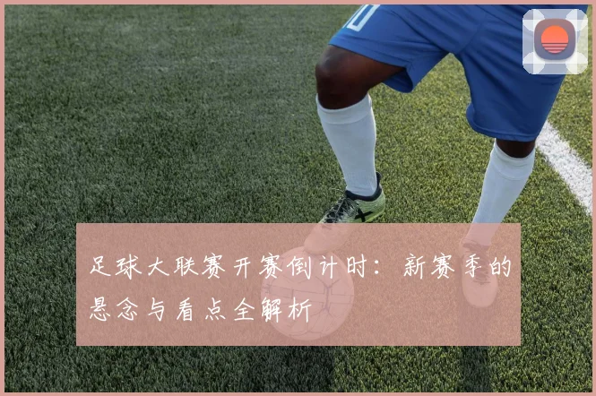 足球大联赛开赛倒计时：新赛季的悬念与看点全解析