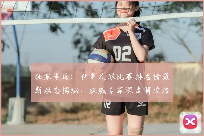 独家专访：世界足球比赛排名榜最新动态揭秘，权威专家深度解读格局变迁