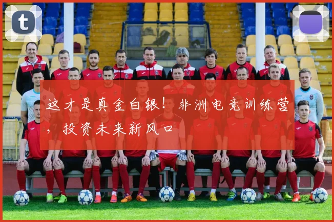 这才是真金白银！非洲电竞训练营，投资未来新风口