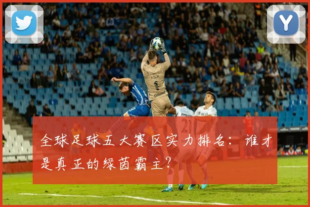 全球足球五大赛区实力排名：谁才是真正的绿茵霸主？